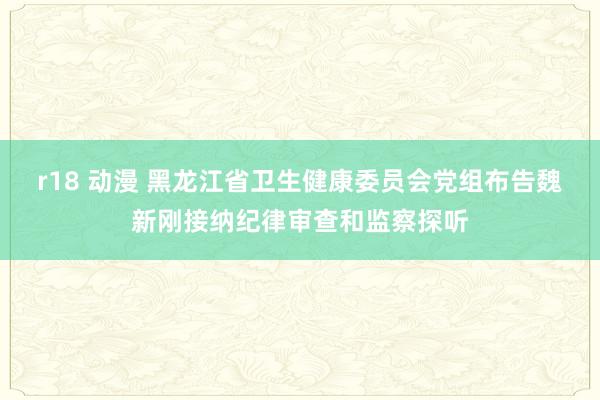 r18 动漫 黑龙江省卫生健康委员会党组布告魏新刚接纳纪律审查和监察探听