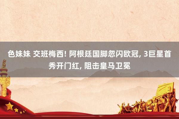 色妹妹 交班梅西! 阿根廷国脚忽闪欧冠， 3巨星首秀开门红， 阻击皇马卫冕