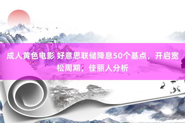 成人黄色电影 好意思联储降息50个基点，开启宽松周期，佳丽人分析