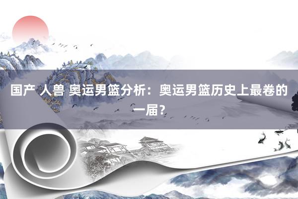 国产 人兽 奥运男篮分析:奥运男篮历史上最卷的一届?