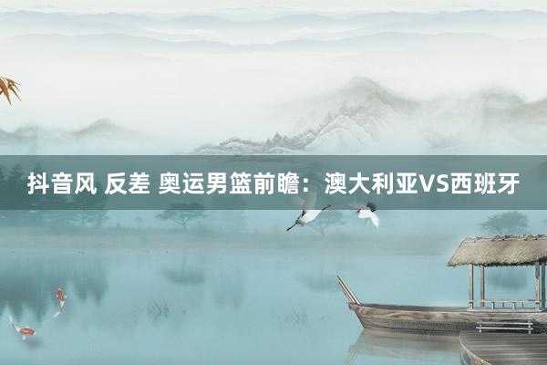 抖音风 反差 奥运男篮前瞻:澳大利亚VS西班牙