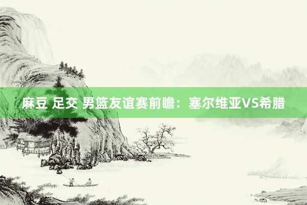 麻豆 足交 男篮友谊赛前瞻:塞尔维亚VS希腊