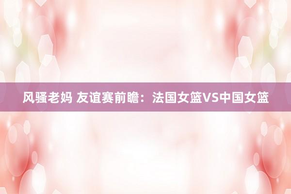风骚老妈 友谊赛前瞻:法国女篮VS中国女篮