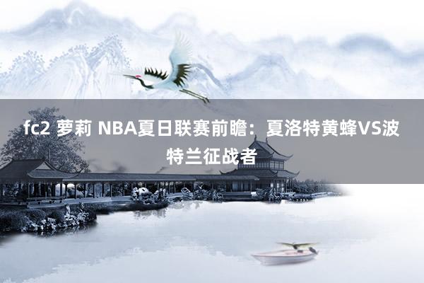 fc2 萝莉 NBA夏日联赛前瞻:夏洛特黄蜂VS波特兰征战者