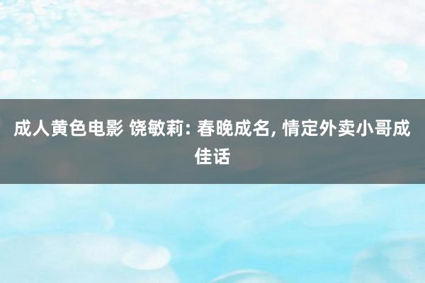 成人黄色电影 饶敏莉: 春晚成名， 情定外卖小哥成佳话