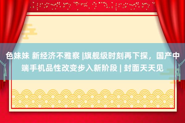 色妹妹 新经济不雅察 |旗舰级时刻再下探，国产中端手机品性改变步入新阶段 | 封面天天见