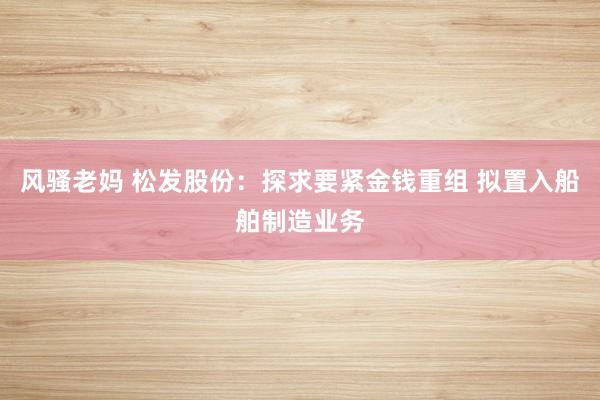风骚老妈 松发股份：探求要紧金钱重组 拟置入船舶制造业务