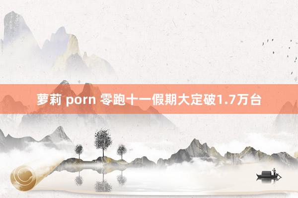 萝莉 porn 零跑十一假期大定破1.7万台