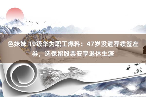 色妹妹 19级华为职工爆料：47岁没遴荐续签左券，选保留股票安享退休生涯