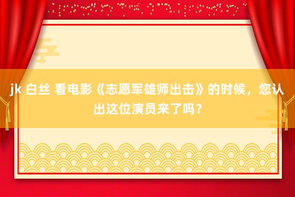 jk 白丝 看电影《志愿军雄师出击》的时候，您认出这位演员来了吗？