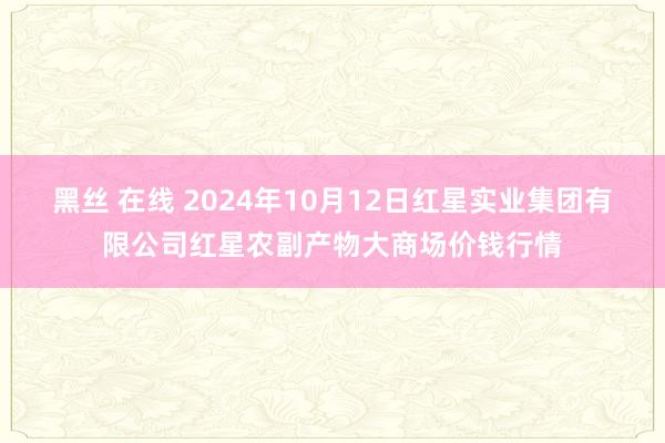 黑丝 在线 2024年10月12日红星实业集团有限公司红星农副产物大商场价钱行情