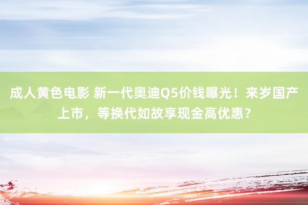 成人黄色电影 新一代奥迪Q5价钱曝光！来岁国产上市，等换代如故享现金高优惠？