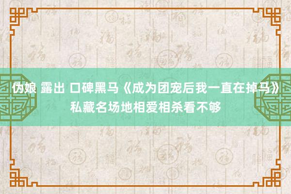 伪娘 露出 口碑黑马《成为团宠后我一直在掉马》私藏名场地相爱相杀看不够