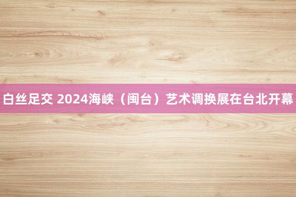 白丝足交 2024海峡（闽台）艺术调换展在台北开幕