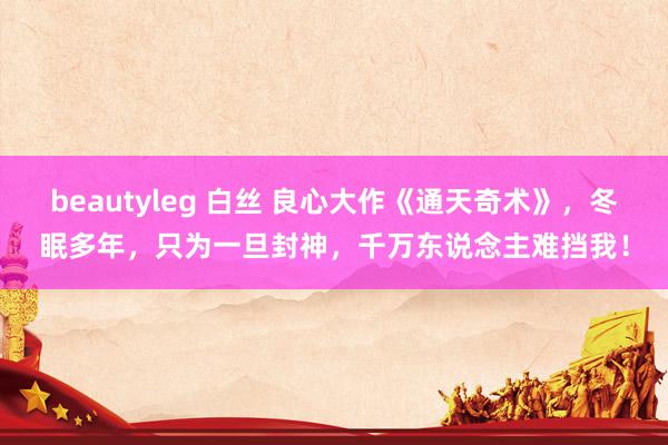 beautyleg 白丝 良心大作《通天奇术》，冬眠多年，只为一旦封神，千万东说念主难挡我！