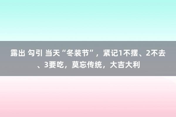 露出 勾引 当天“冬装节”，紧记1不摆、2不去、3要吃，莫忘传统，大吉大利
