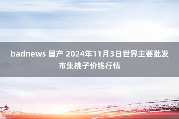 badnews 国产 2024年11月3日世界主要批发市集桃子价钱行情