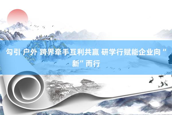 勾引 户外 跨界牵手互利共赢 研学行赋能企业向“新”而行