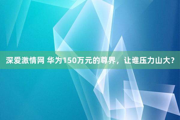 深爱激情网 华为150万元的尊界，让谁压力山大？