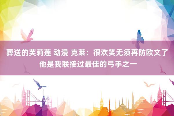 葬送的芙莉莲 动漫 克莱：很欢笑无须再防欧文了 他是我联接过最佳的弓手之一