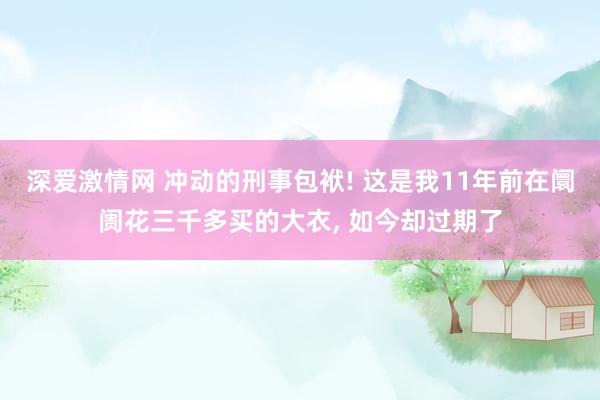 深爱激情网 冲动的刑事包袱! 这是我11年前在阛阓花三千多买的大衣， 如今却过期了