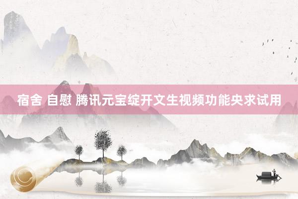 宿舍 自慰 腾讯元宝绽开文生视频功能央求试用