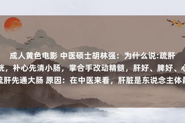成人黄色电影 中医硕士胡林强:为什么说:疏肝先通大肠,健脾先泄膀胱,补心先清小肠,掌合手改动精髓,肝好、脾好、心也好一、疏肝先通大肠 原因:在中医来看,肝脏是东说念主体最大的排毒器官,而大肠即是其传送...