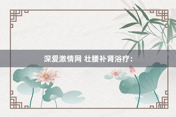 深爱激情网 壮腰补肾浴疗：