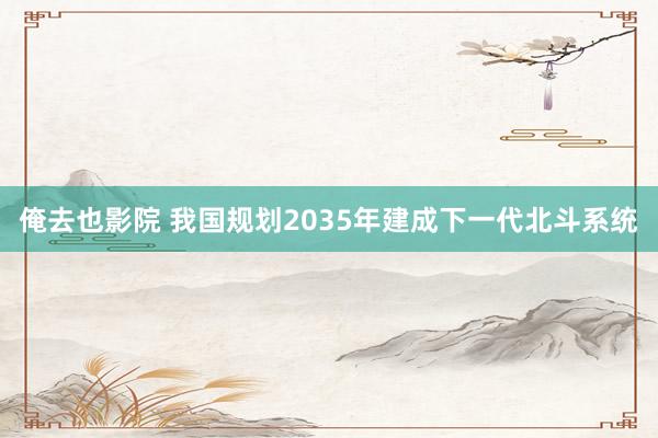 俺去也影院 我国规划2035年建成下一代北斗系统