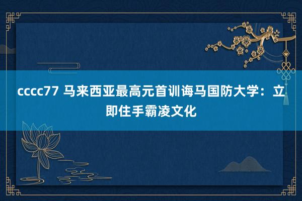 cccc77 马来西亚最高元首训诲马国防大学：立即住手霸凌文化