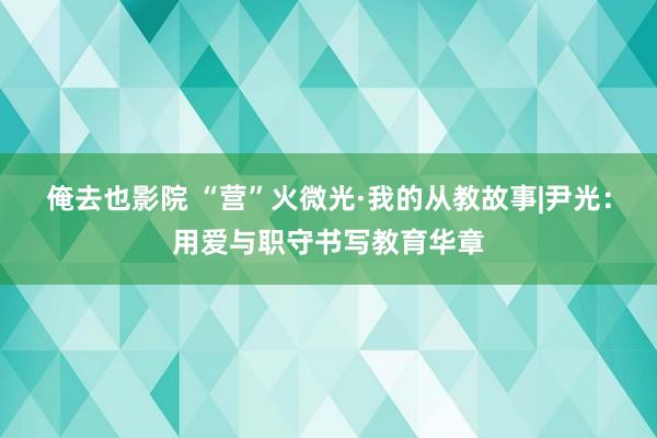 俺去也影院 “营”火微光·我的从教故事|尹光：用爱与职守书写教育华章