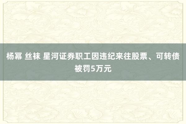 杨幂 丝袜 星河证券职工因违纪来往股票、可转债被罚5万元
