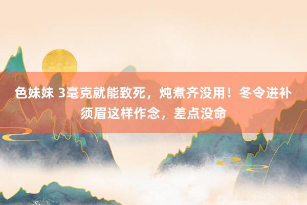 色妹妹 3毫克就能致死，炖煮齐没用！冬令进补须眉这样作念，差点没命