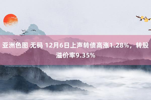 亚洲色图 无码 12月6日上声转债高涨1.28%，转股溢价率9.35%