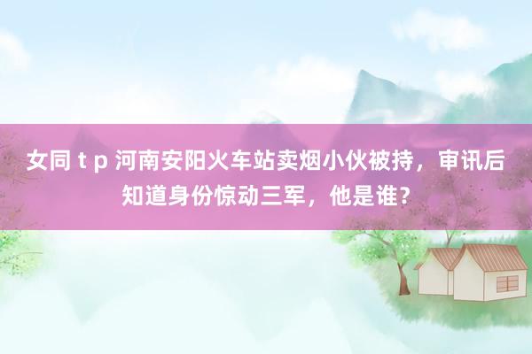 女同 t p 河南安阳火车站卖烟小伙被持，审讯后知道身份惊动三军，他是谁？