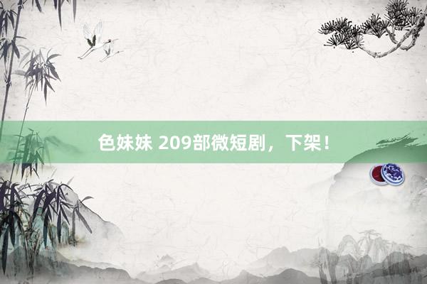 色妹妹 209部微短剧，下架！