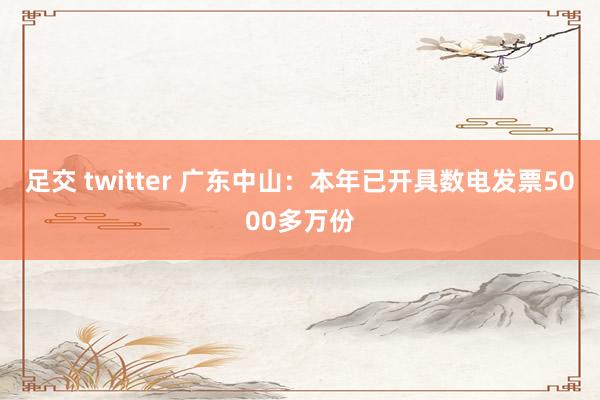 足交 twitter 广东中山：本年已开具数电发票5000多万份