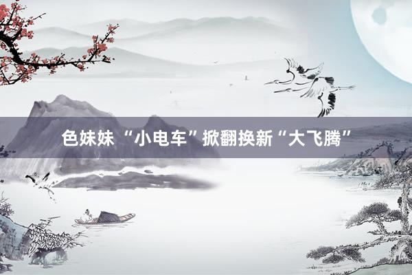 色妹妹 “小电车”掀翻换新“大飞腾”