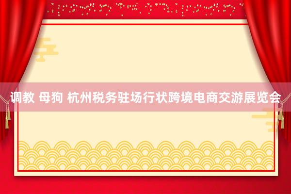 调教 母狗 杭州税务驻场行状跨境电商交游展览会
