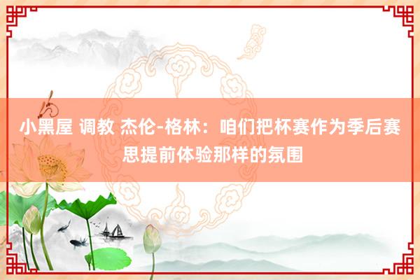 小黑屋 调教 杰伦-格林：咱们把杯赛作为季后赛 思提前体验那样的氛围