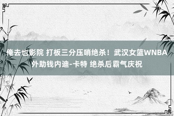 俺去也影院 打板三分压哨绝杀！武汉女篮WNBA外助钱内迪-卡特 绝杀后霸气庆祝