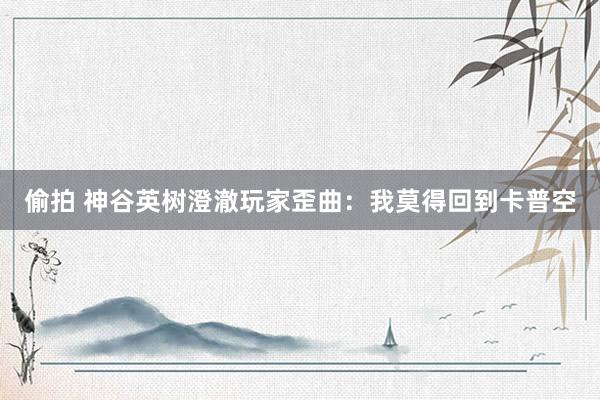 偷拍 神谷英树澄澈玩家歪曲：我莫得回到卡普空