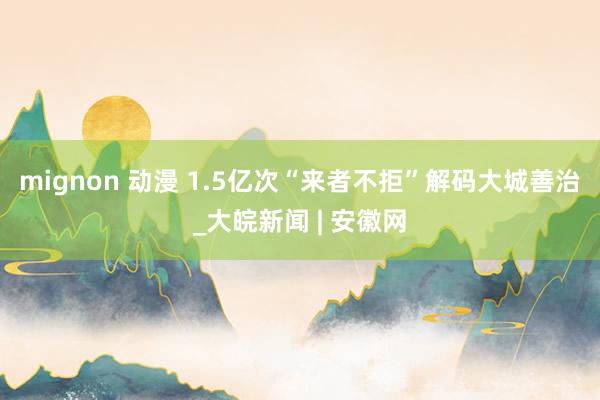 mignon 动漫 1.5亿次“来者不拒”解码大城善治_大皖新闻 | 安徽网