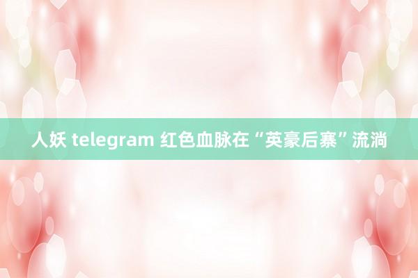 人妖 telegram 红色血脉在“英豪后寨”流淌