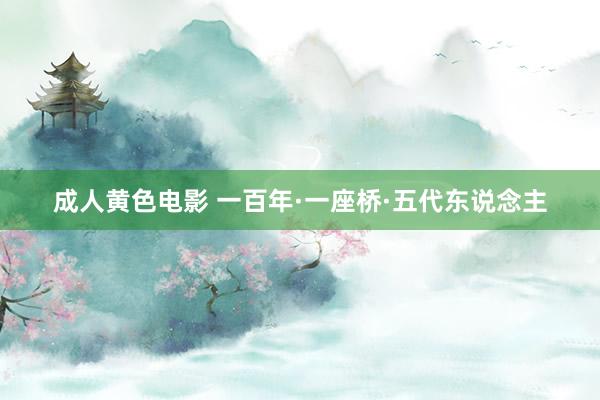 成人黄色电影 一百年·一座桥·五代东说念主
