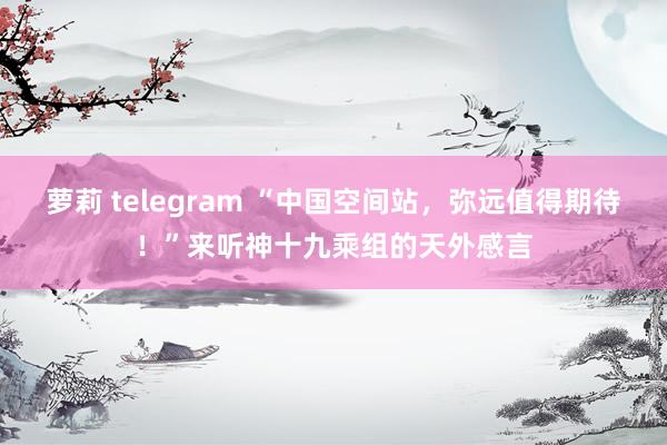 萝莉 telegram “中国空间站，弥远值得期待！”来听神十九乘组的天外感言
