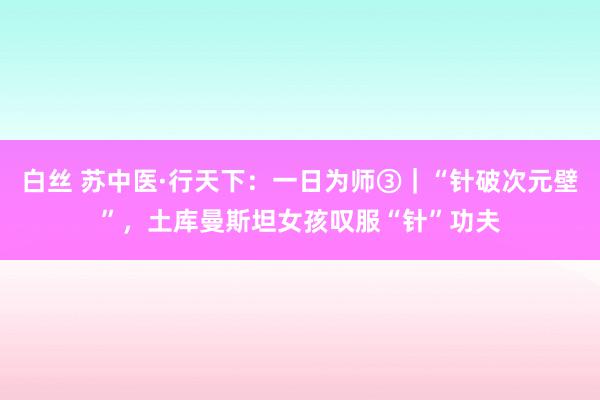 白丝 苏中医·行天下：一日为师③｜“针破次元壁”，土库曼斯坦女孩叹服“针”功夫