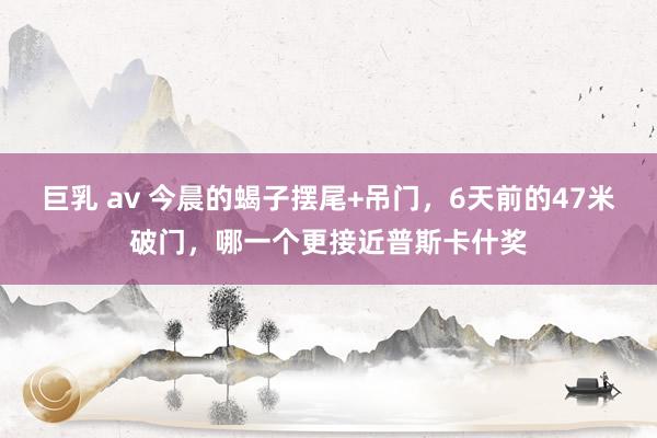 巨乳 av 今晨的蝎子摆尾+吊门，6天前的47米破门，哪一个更接近普斯卡什奖