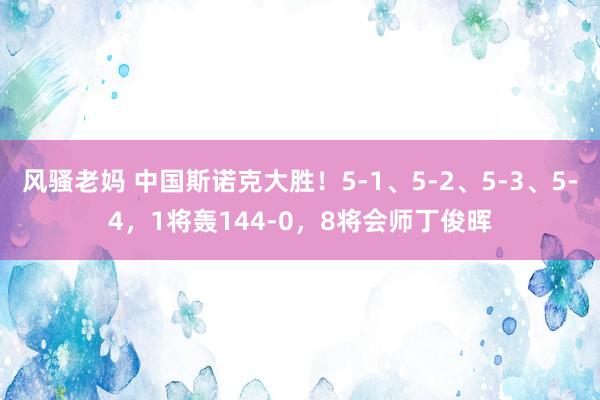 风骚老妈 中国斯诺克大胜！5-1、5-2、5-3、5-4，1将轰144-0，8将会师丁俊晖