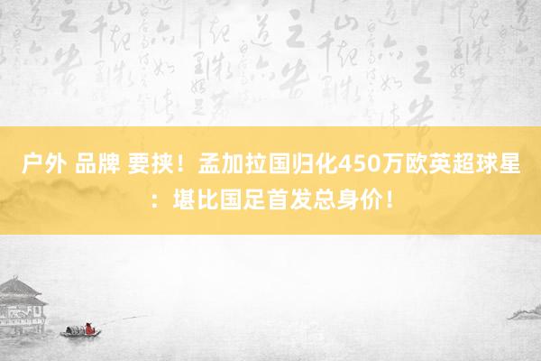 户外 品牌 要挟！孟加拉国归化450万欧英超球星：堪比国足首发总身价！